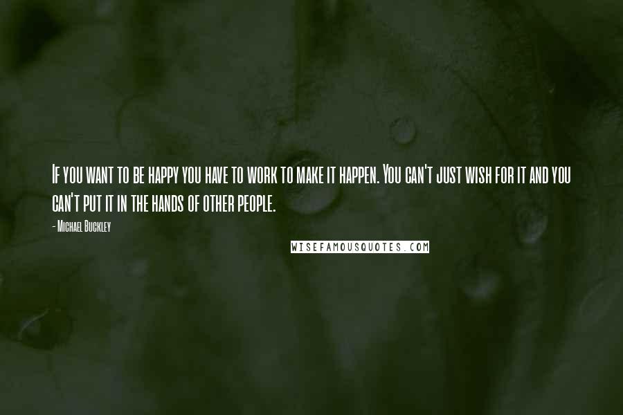 Michael Buckley Quotes: If you want to be happy you have to work to make it happen. You can't just wish for it and you can't put it in the hands of other people.