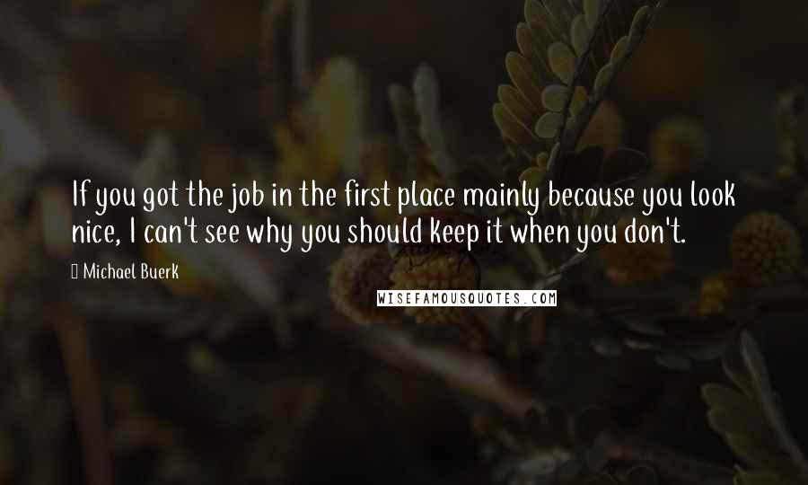 Michael Buerk Quotes: If you got the job in the first place mainly because you look nice, I can't see why you should keep it when you don't.