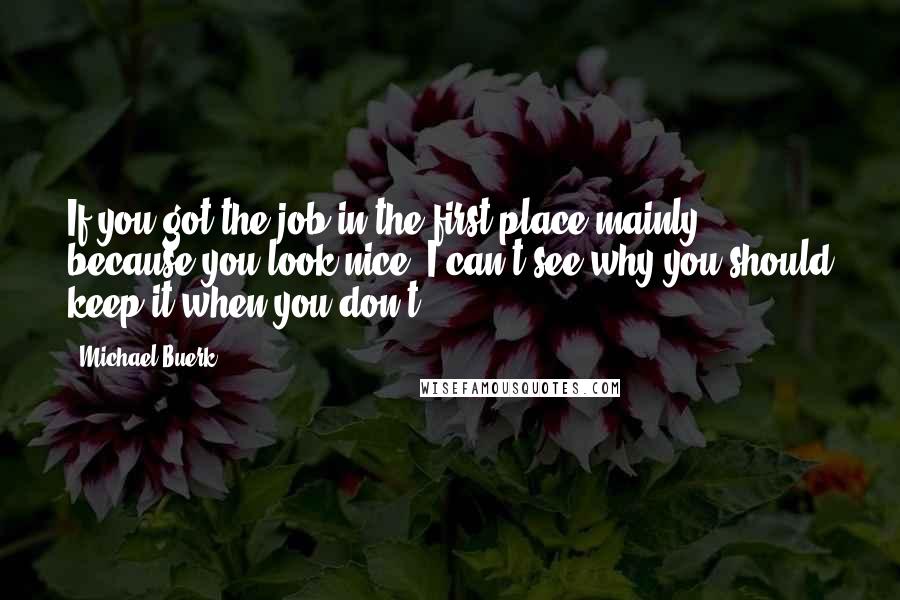 Michael Buerk Quotes: If you got the job in the first place mainly because you look nice, I can't see why you should keep it when you don't.