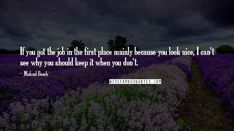 Michael Buerk Quotes: If you got the job in the first place mainly because you look nice, I can't see why you should keep it when you don't.