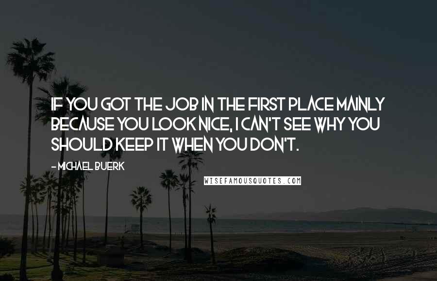 Michael Buerk Quotes: If you got the job in the first place mainly because you look nice, I can't see why you should keep it when you don't.