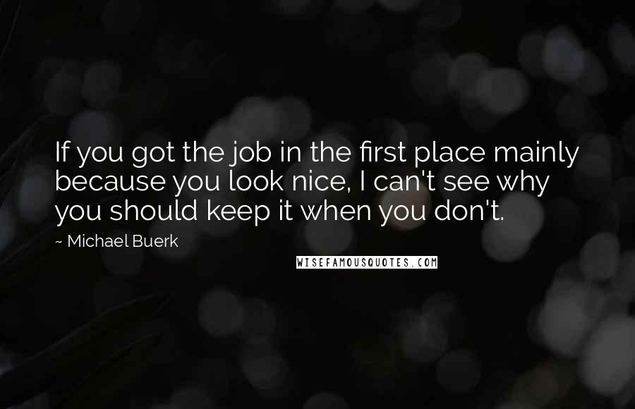 Michael Buerk Quotes: If you got the job in the first place mainly because you look nice, I can't see why you should keep it when you don't.