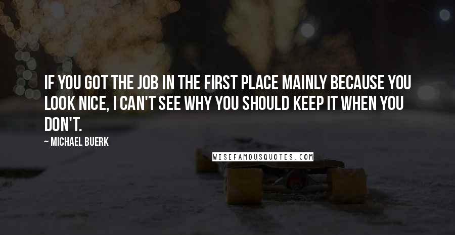 Michael Buerk Quotes: If you got the job in the first place mainly because you look nice, I can't see why you should keep it when you don't.