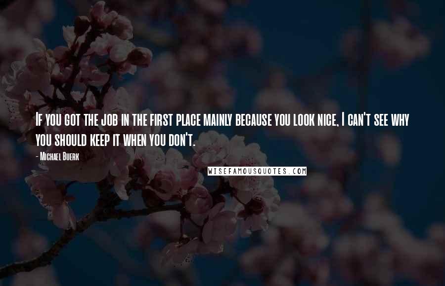 Michael Buerk Quotes: If you got the job in the first place mainly because you look nice, I can't see why you should keep it when you don't.