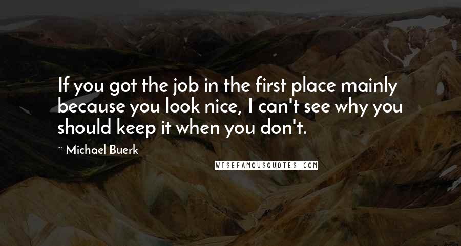 Michael Buerk Quotes: If you got the job in the first place mainly because you look nice, I can't see why you should keep it when you don't.