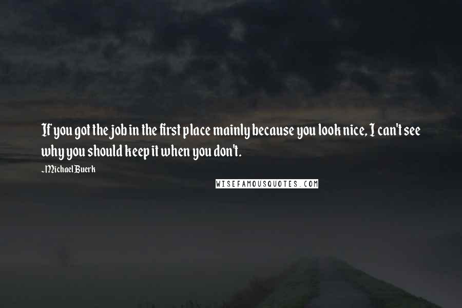Michael Buerk Quotes: If you got the job in the first place mainly because you look nice, I can't see why you should keep it when you don't.