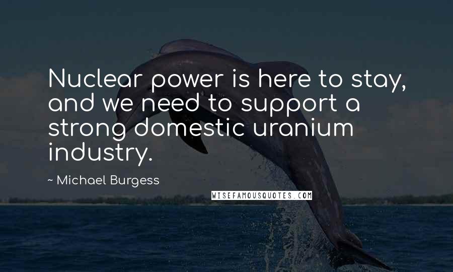 Michael Burgess Quotes: Nuclear power is here to stay, and we need to support a strong domestic uranium industry.