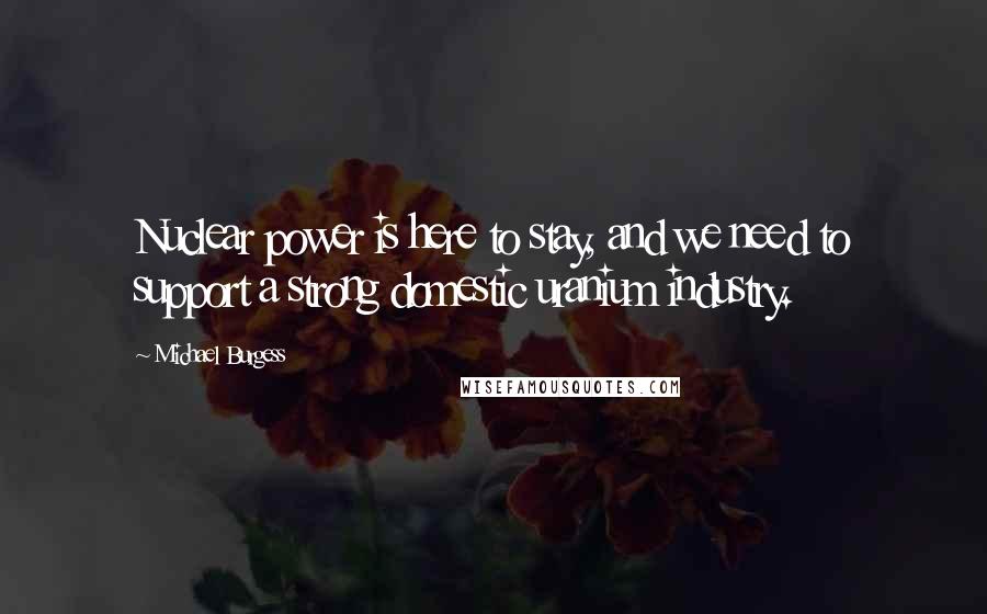 Michael Burgess Quotes: Nuclear power is here to stay, and we need to support a strong domestic uranium industry.