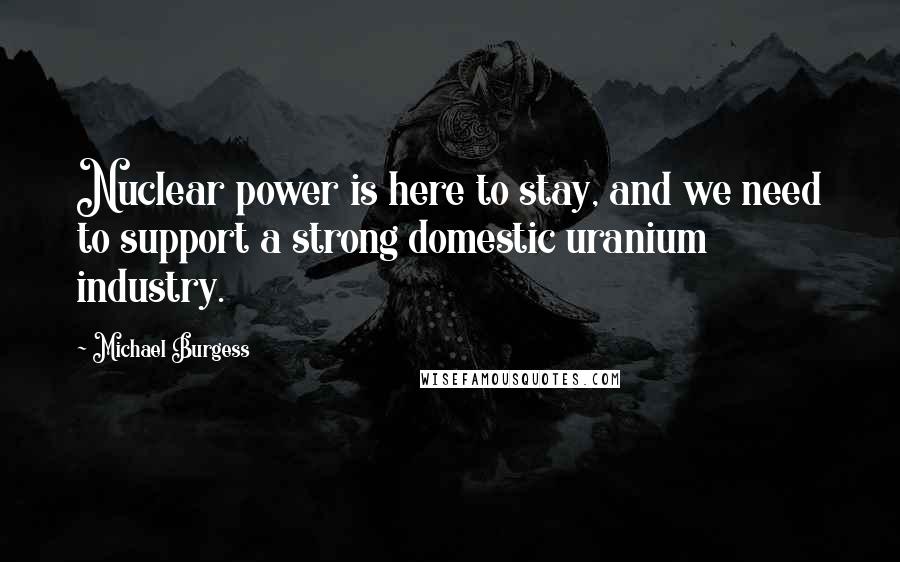 Michael Burgess Quotes: Nuclear power is here to stay, and we need to support a strong domestic uranium industry.