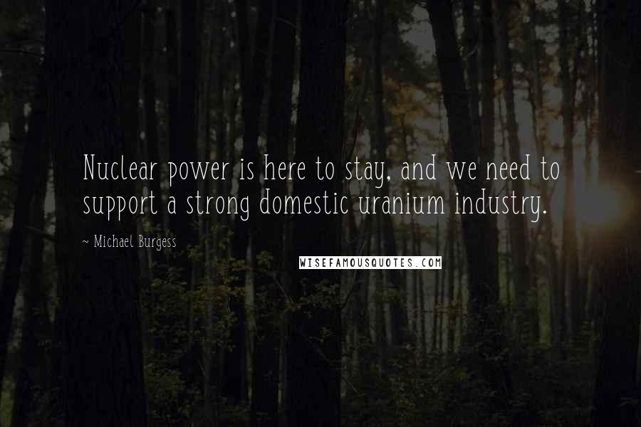 Michael Burgess Quotes: Nuclear power is here to stay, and we need to support a strong domestic uranium industry.