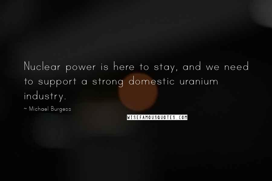 Michael Burgess Quotes: Nuclear power is here to stay, and we need to support a strong domestic uranium industry.