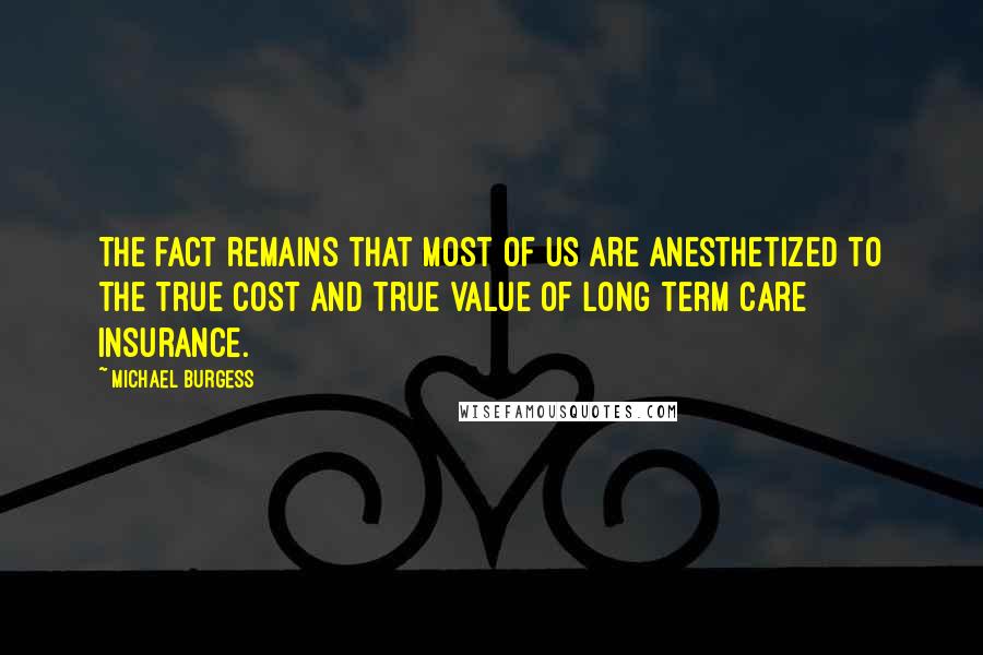 Michael Burgess Quotes: The fact remains that most of us are anesthetized to the true cost and true value of long term care insurance.