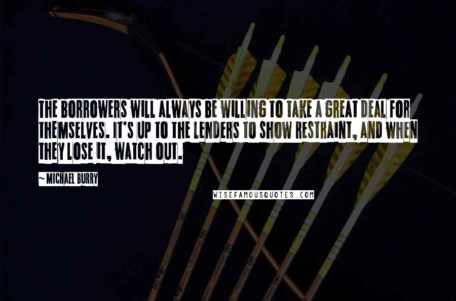 Michael Burry Quotes: The borrowers will always be willing to take a great deal for themselves. It's up to the lenders to show restraint, and when they lose it, watch out.