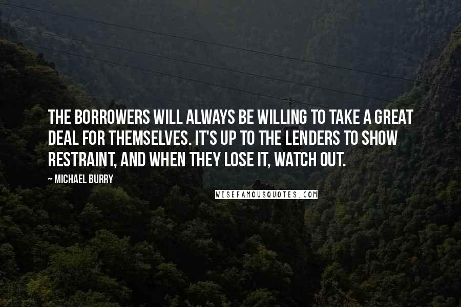 Michael Burry Quotes: The borrowers will always be willing to take a great deal for themselves. It's up to the lenders to show restraint, and when they lose it, watch out.