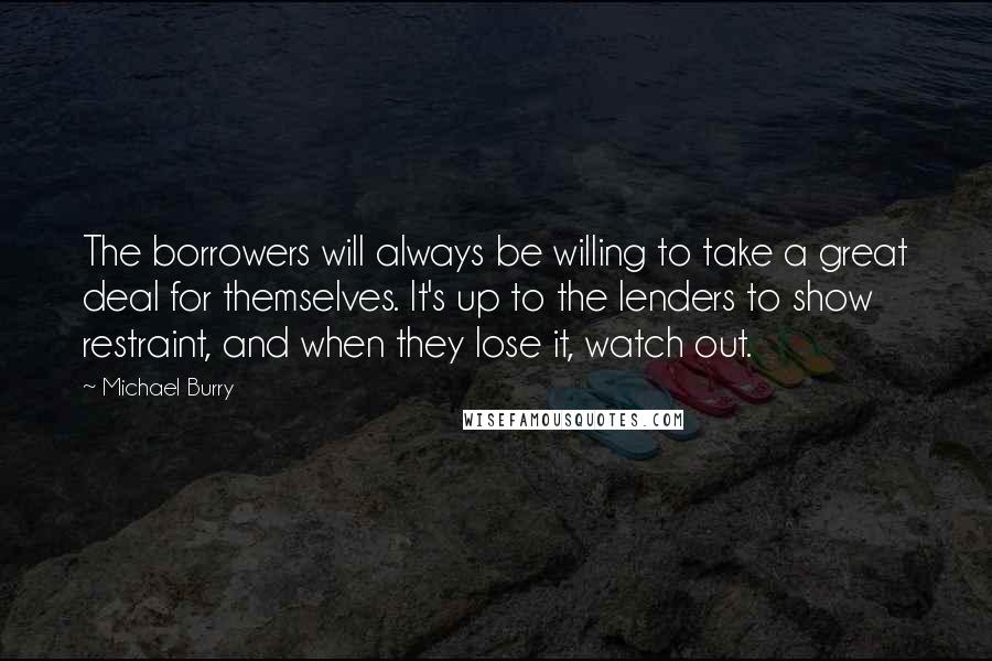 Michael Burry Quotes: The borrowers will always be willing to take a great deal for themselves. It's up to the lenders to show restraint, and when they lose it, watch out.