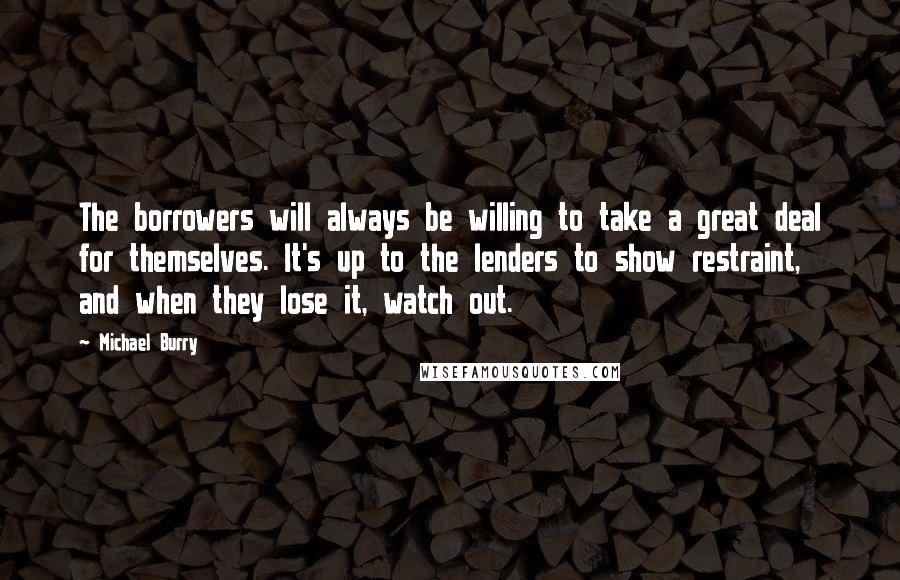 Michael Burry Quotes: The borrowers will always be willing to take a great deal for themselves. It's up to the lenders to show restraint, and when they lose it, watch out.