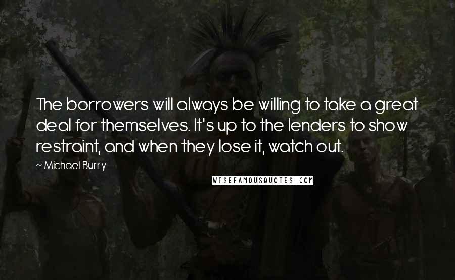 Michael Burry Quotes: The borrowers will always be willing to take a great deal for themselves. It's up to the lenders to show restraint, and when they lose it, watch out.