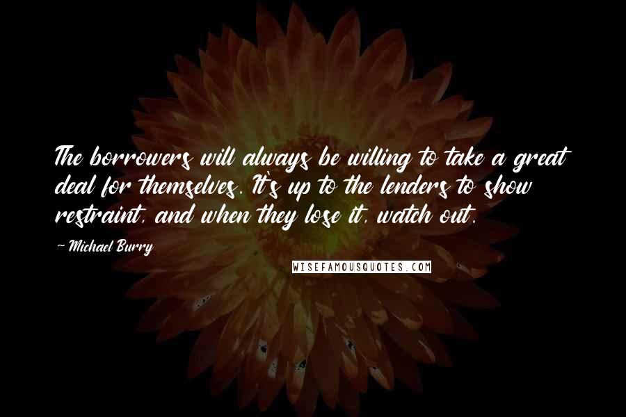 Michael Burry Quotes: The borrowers will always be willing to take a great deal for themselves. It's up to the lenders to show restraint, and when they lose it, watch out.