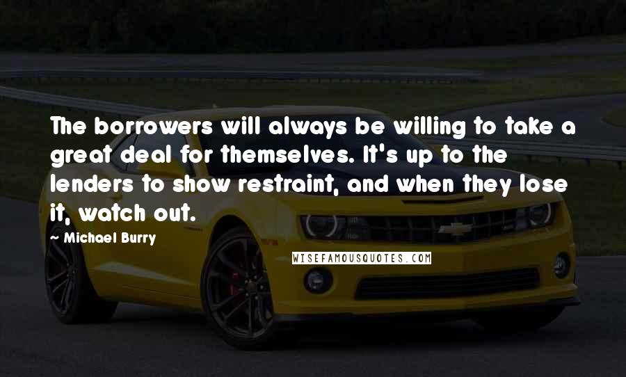 Michael Burry Quotes: The borrowers will always be willing to take a great deal for themselves. It's up to the lenders to show restraint, and when they lose it, watch out.