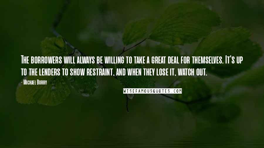 Michael Burry Quotes: The borrowers will always be willing to take a great deal for themselves. It's up to the lenders to show restraint, and when they lose it, watch out.