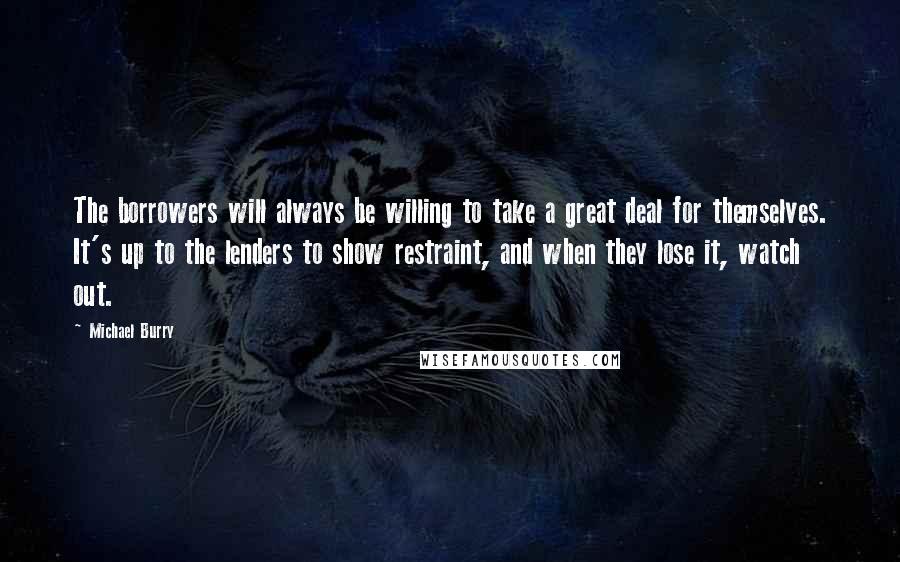 Michael Burry Quotes: The borrowers will always be willing to take a great deal for themselves. It's up to the lenders to show restraint, and when they lose it, watch out.