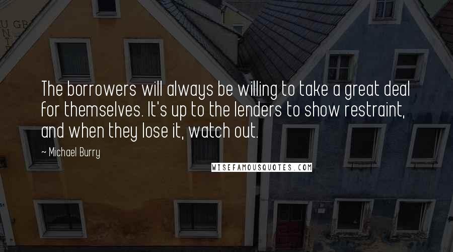 Michael Burry Quotes: The borrowers will always be willing to take a great deal for themselves. It's up to the lenders to show restraint, and when they lose it, watch out.