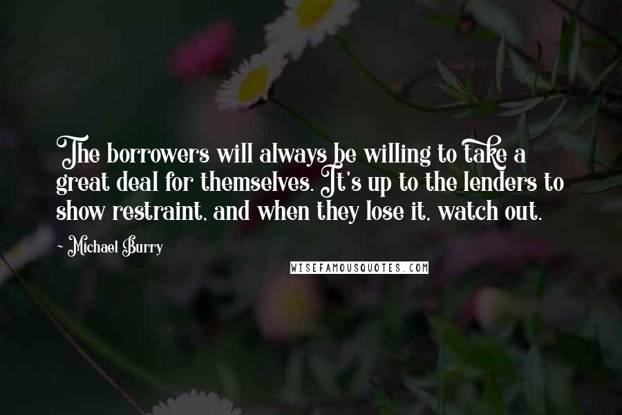 Michael Burry Quotes: The borrowers will always be willing to take a great deal for themselves. It's up to the lenders to show restraint, and when they lose it, watch out.