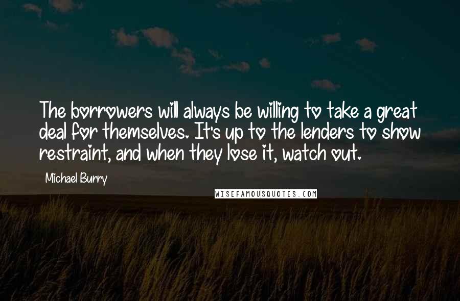 Michael Burry Quotes: The borrowers will always be willing to take a great deal for themselves. It's up to the lenders to show restraint, and when they lose it, watch out.