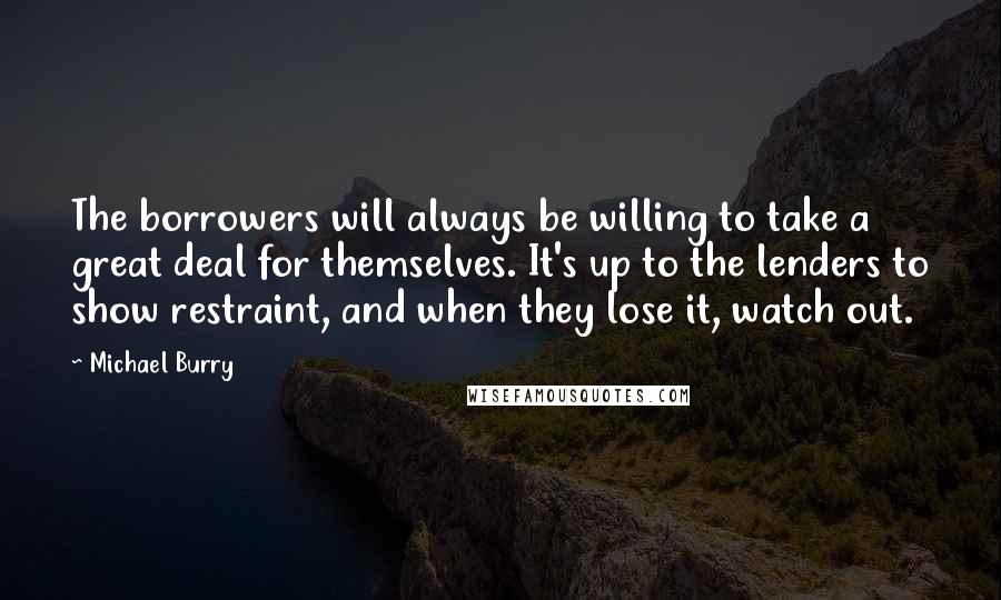 Michael Burry Quotes: The borrowers will always be willing to take a great deal for themselves. It's up to the lenders to show restraint, and when they lose it, watch out.