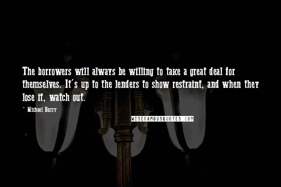 Michael Burry Quotes: The borrowers will always be willing to take a great deal for themselves. It's up to the lenders to show restraint, and when they lose it, watch out.