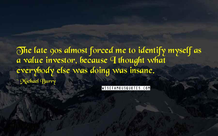 Michael Burry Quotes: The late 90s almost forced me to identify myself as a value investor, because I thought what everybody else was doing was insane.