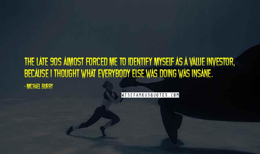 Michael Burry Quotes: The late 90s almost forced me to identify myself as a value investor, because I thought what everybody else was doing was insane.