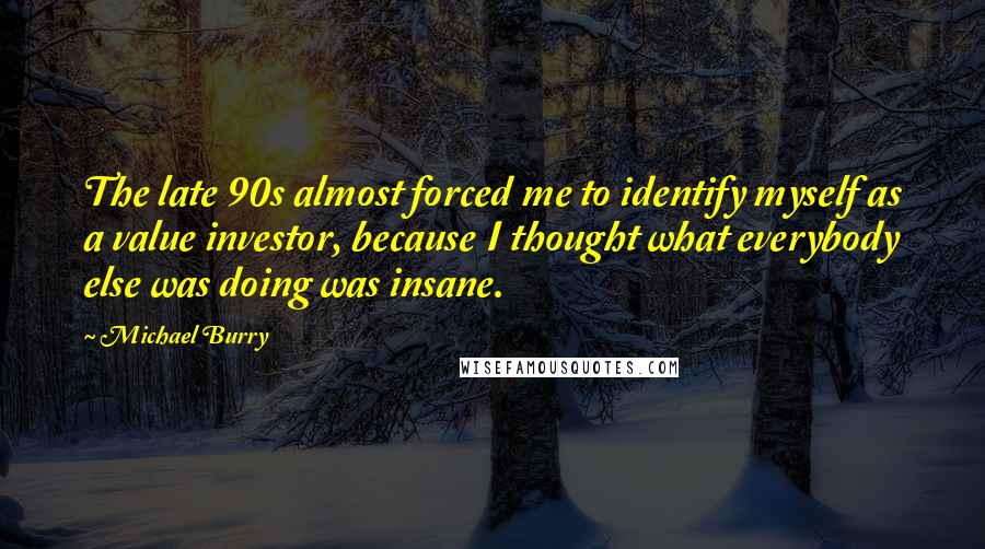 Michael Burry Quotes: The late 90s almost forced me to identify myself as a value investor, because I thought what everybody else was doing was insane.