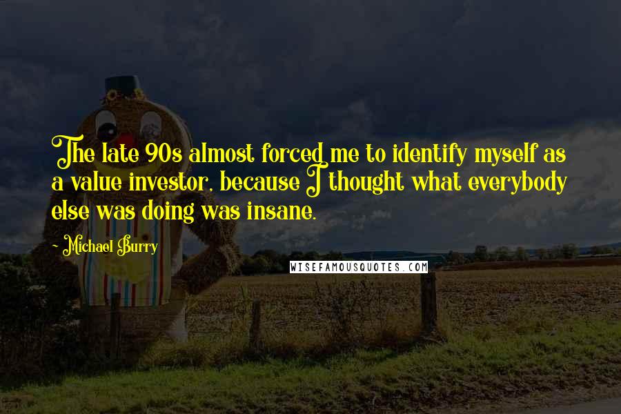 Michael Burry Quotes: The late 90s almost forced me to identify myself as a value investor, because I thought what everybody else was doing was insane.