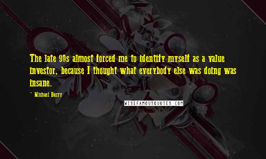 Michael Burry Quotes: The late 90s almost forced me to identify myself as a value investor, because I thought what everybody else was doing was insane.