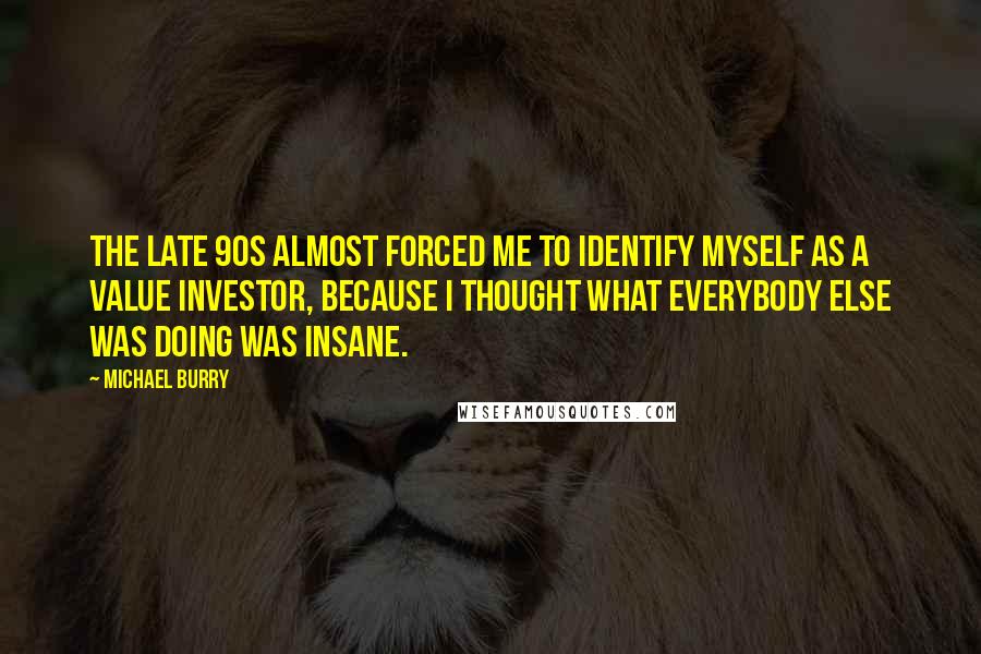 Michael Burry Quotes: The late 90s almost forced me to identify myself as a value investor, because I thought what everybody else was doing was insane.