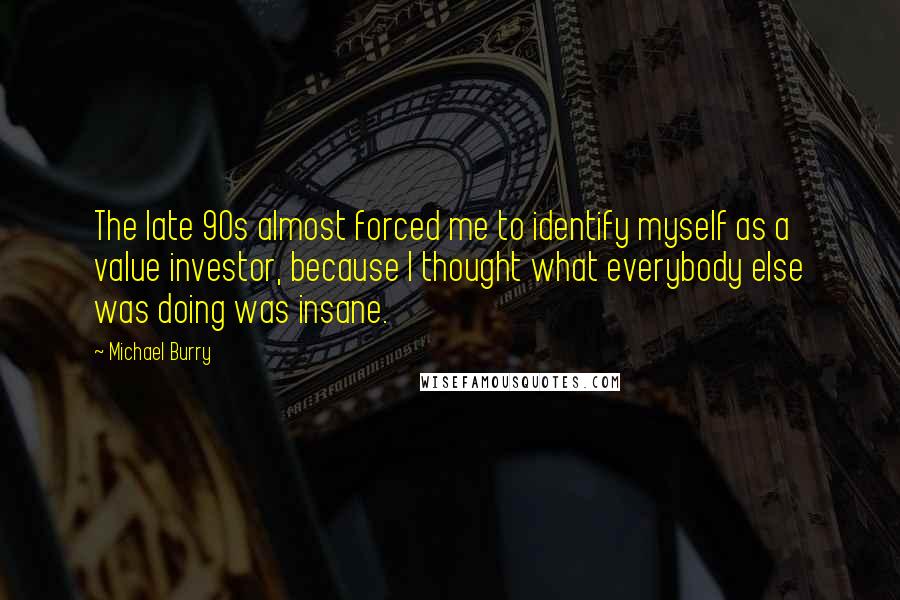 Michael Burry Quotes: The late 90s almost forced me to identify myself as a value investor, because I thought what everybody else was doing was insane.