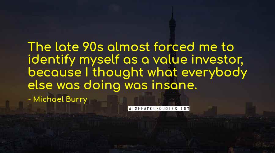 Michael Burry Quotes: The late 90s almost forced me to identify myself as a value investor, because I thought what everybody else was doing was insane.