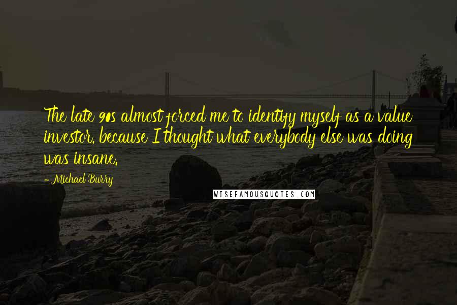 Michael Burry Quotes: The late 90s almost forced me to identify myself as a value investor, because I thought what everybody else was doing was insane.