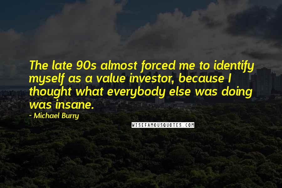 Michael Burry Quotes: The late 90s almost forced me to identify myself as a value investor, because I thought what everybody else was doing was insane.