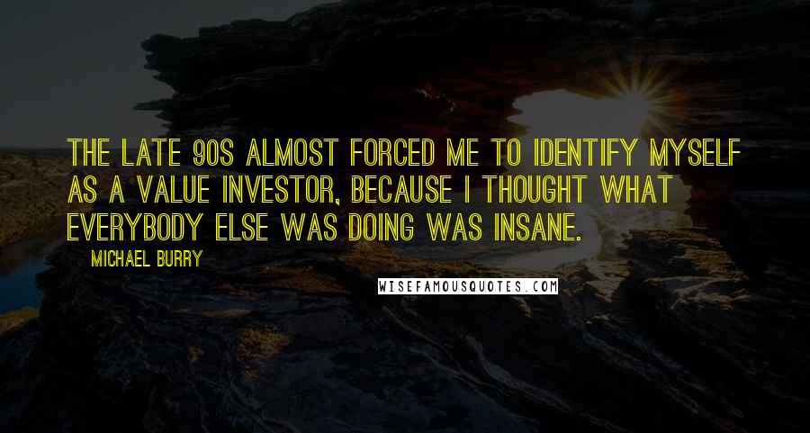 Michael Burry Quotes: The late 90s almost forced me to identify myself as a value investor, because I thought what everybody else was doing was insane.