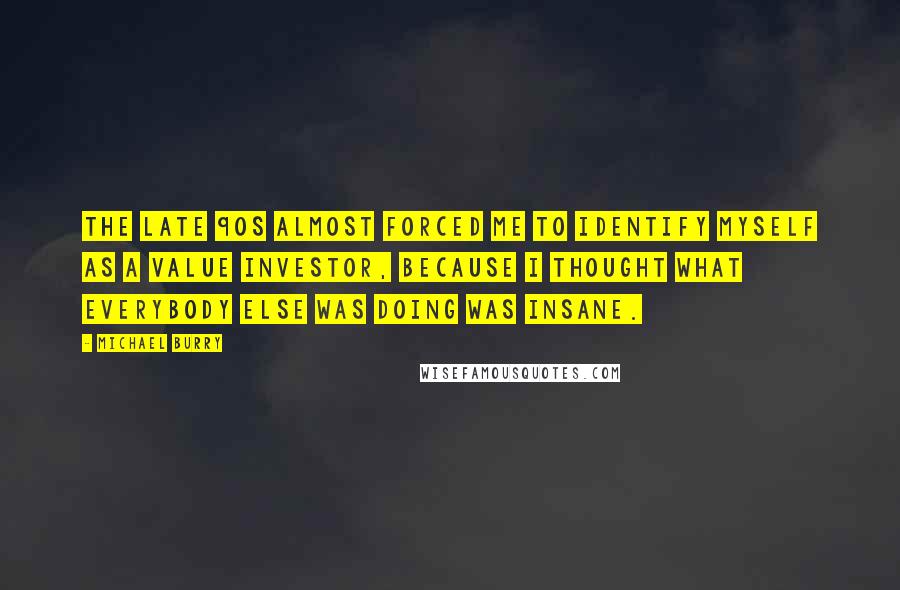 Michael Burry Quotes: The late 90s almost forced me to identify myself as a value investor, because I thought what everybody else was doing was insane.