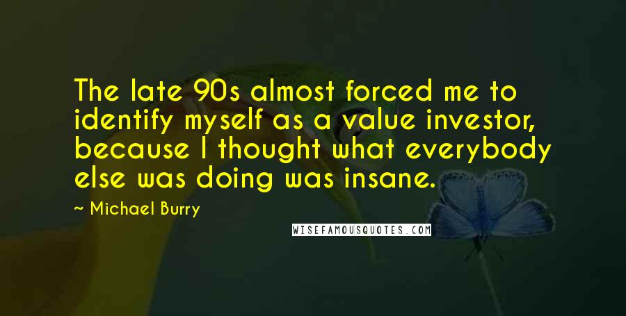 Michael Burry Quotes: The late 90s almost forced me to identify myself as a value investor, because I thought what everybody else was doing was insane.