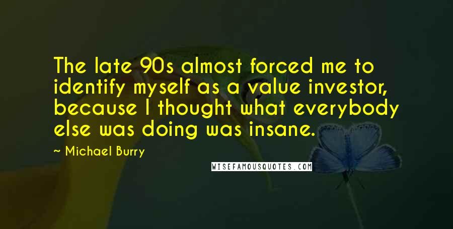 Michael Burry Quotes: The late 90s almost forced me to identify myself as a value investor, because I thought what everybody else was doing was insane.