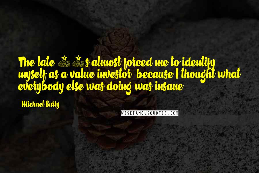 Michael Burry Quotes: The late 90s almost forced me to identify myself as a value investor, because I thought what everybody else was doing was insane.