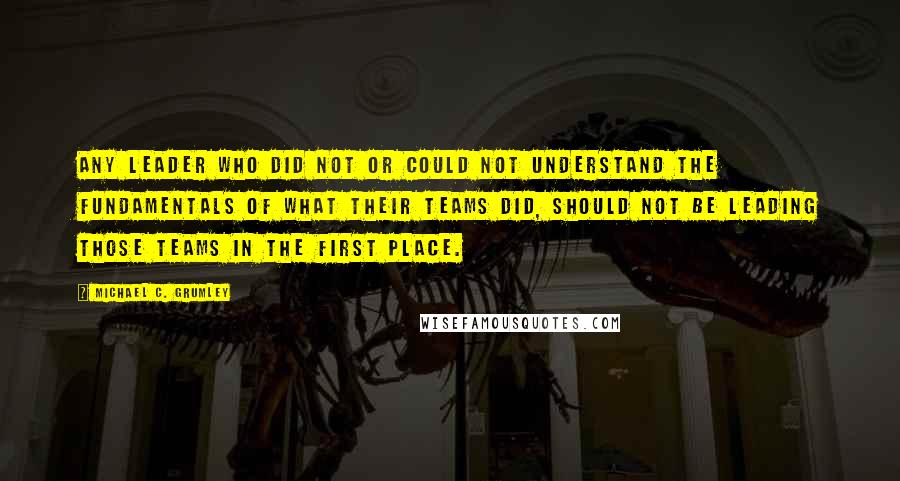 Michael C. Grumley Quotes: any leader who did not or could not understand the fundamentals of what their teams did, should not be leading those teams in the first place.