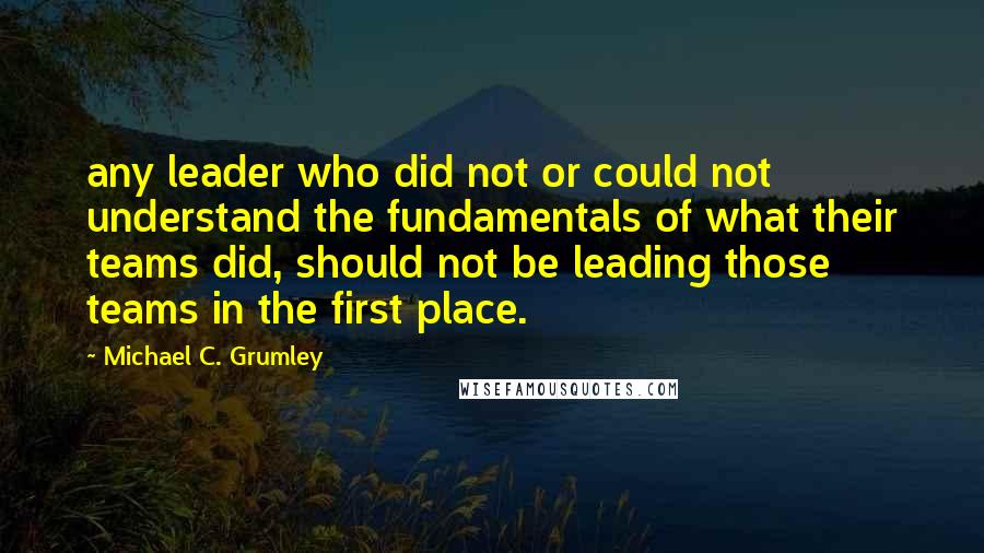 Michael C. Grumley Quotes: any leader who did not or could not understand the fundamentals of what their teams did, should not be leading those teams in the first place.