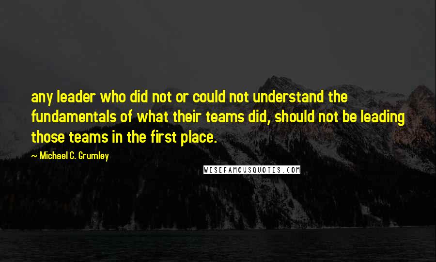 Michael C. Grumley Quotes: any leader who did not or could not understand the fundamentals of what their teams did, should not be leading those teams in the first place.