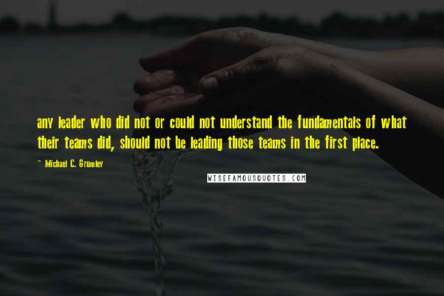 Michael C. Grumley Quotes: any leader who did not or could not understand the fundamentals of what their teams did, should not be leading those teams in the first place.