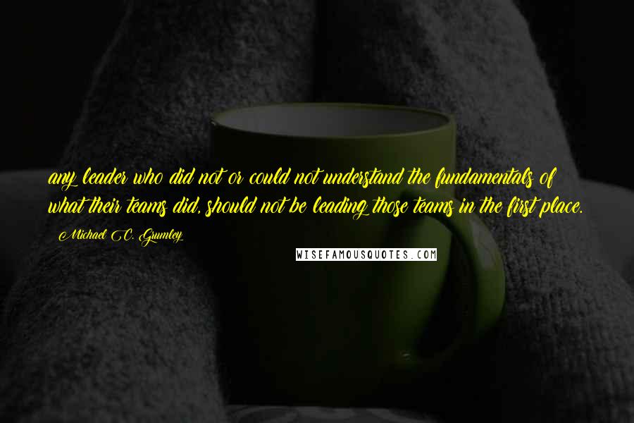 Michael C. Grumley Quotes: any leader who did not or could not understand the fundamentals of what their teams did, should not be leading those teams in the first place.